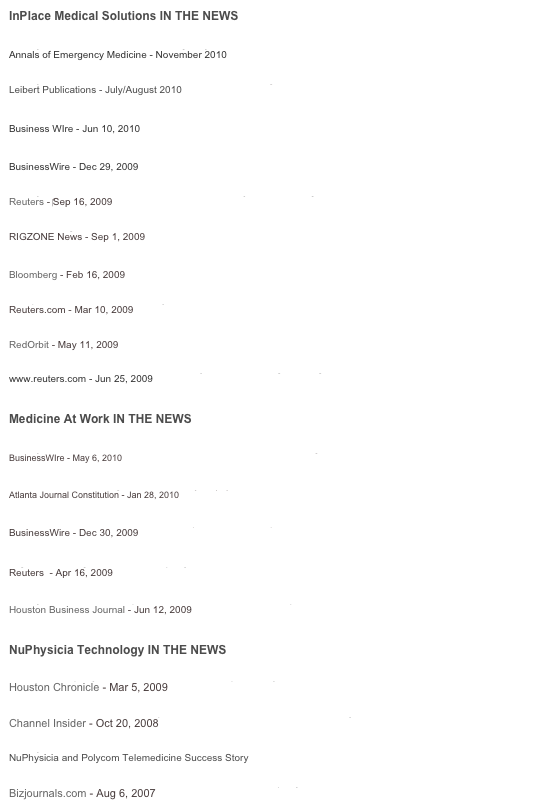 InPlace Medical Solutions IN THE NEWS

NuPhysicia featured in Noted Emergency Medicine Journal
Annals of Emergency Medicine - November 2010

NuPhysicia featured in Telemedicine and eHealth Magazine
Leibert Publications - July/August 2010

New York Times Turns to NuPhysicia
Business WIre - Jun 10, 2010 

Scorpion Offshore Expands InPlace Medical Solutions Service to Rigs in Saudi Arabia
BusinessWire - Dec 29, 2009

NuPhysicia LLC Creates Brazil-Based Subsidiary to Serve Regional Offshore Medical Market
Reuters - ‎Sep 16, 2009

Noble Drilling Selects InPlace Medical Solutions 
RIGZONE News - Sep 1, 2009 

InPlace Medical Solutions Announces Advanced Medical Services
Bloomberg - Feb 16, 2009

Scorpion Offshore Inc. Pilot Project With InPlace Medical
Reuters.com - Mar 10, 2009 

The Doctor Is In, Around the Clock
RedOrbit - May 11, 2009

InPlace Medical Solutions Names Malaysia's Atlas Merger as Agent
www.reuters.com - Jun 25, 2009


Medicine At Work IN THE NEWS

NuPhysicia's Medicine At Work Enters Second Year at Mustang CAT
BusinessWIre - May 6, 2010 

Medicine at Work brings the doctor to you | ajc.com
Atlanta Journal Constitution - Jan 28, 2010

Medicine At Work Telemedicine Workplace Clinics Expand into Atlanta
BusinessWire - Dec 30, 2009

High Tech Brings Back the Company Doctor
Reuters  - Apr 16, 2009 

NuPhysicia rolls out workplace health care telemedicine option
Houston Business Journal - Jun 12, 2009


NuPhysicia Technology IN THE NEWS

Houston company connects doctors to far-off patients | Business
Houston Chronicle - Mar 5, 2009

Innovation, Just What the Telepresence Doctor Ordered - Commentary
Channel Insider - Oct 20, 2008

NuPhysicia on YouTube
NuPhysicia and Polycom Telemedicine Success Story

UTMB, Sanders Morris Harris launch telemedicine company
Bizjournals.com - Aug 6, 2007