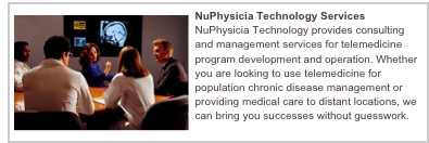 ￼NuPhysicia Technology Services
NuPhysicia Technology provides consulting and management services for telemedicine program development and operation. Whether you are looking to use telemedicine for population chronic disease management or providing medical care to distant locations, we can bring you successes without guesswork. 