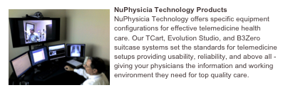 ￼NuPhysicia Technology Products
NuPhysicia Technology offers specific equipment configurations for effective telemedicine health care. Our TCart, Evolution Studio, and B3Zero suitcase systems set the standards for telemedicine setups providing usability, reliability, and above all - giving your physicians the information and working environment they need for top quality care.